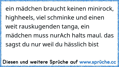 ein mädchen braucht keinen minirock, highheels, viel schminke und einen weit rauskugenden tanga, ein mädchen muss nur
Ach halts maul. das sagst du nur weil du hässlich bist