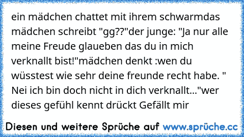 ein mädchen chattet mit ihrem schwarm
das mädchen schreibt "gg??"
der junge: "Ja nur alle meine Freude glaueben das du in mich verknallt bist!"
mädchen denkt :wen du wüsstest wie sehr deine freunde recht habe. " Nei ich bin doch nicht in dich verknallt..."
wer dieses gefühl kennt drückt Gefällt mir ♥