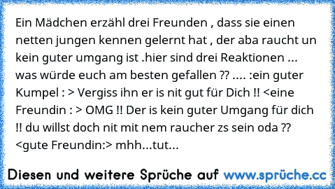 Ein Mädchen erzähl drei Freunden , dass sie einen netten jungen kennen gelernt hat , der aba raucht un kein guter umgang ist .hier sind drei Reaktionen ... was würde euch am besten gefallen ?? .... :
ein guter Kumpel : > Vergiss ihn er is nit gut für Dich !! <
eine Freundin : > OMG !! Der is kein guter Umgang für dich !! du willst doch nit mit nem raucher zs sein oda ?? <
gute Freundin:> mhh...tut...