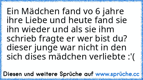 Ein Mädchen fand vo 6 jahre ihre Liebe und heute fand sie ihn wieder und als sie ihm schrieb fragte er wer bist du? dieser junge war nicht in den sich dises mädchen verliebte :'(