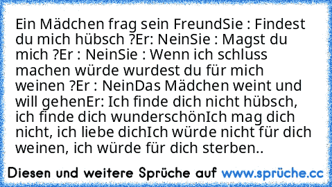 Ein Mädchen frag sein Freund
Sie : Findest du mich hübsch ?
Er: Nein
Sie : Magst du mich ?
Er : Nein
Sie : Wenn ich schluss machen würde wurdest du für mich weinen ?
Er : Nein
Das Mädchen weint und will gehen
Er: Ich finde dich nicht hübsch, ich finde dich wunderschön
Ich mag dich nicht, ich liebe dich
Ich würde nicht für dich weinen, ich würde für dich sterben..♥