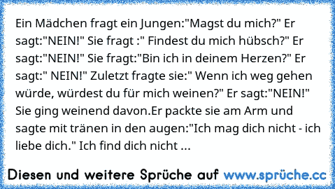 Ein Mädchen fragt ein Jungen:"Magst du mich?" Er sagt:"NEIN!" Sie fragt :" Findest du mich hübsch?" Er sagt:"NEIN!" Sie fragt:"Bin ich in deinem Herzen?" Er sagt:" NEIN!" Zuletzt fragte sie:" Wenn ich weg gehen würde, würdest du für mich weinen?" Er sagt:"NEIN!" Sie ging weinend davon.Er packte sie am Arm und sagte mit tränen in den augen:"Ich mag dich nicht - ich liebe dich." Ich find dich nicht ...