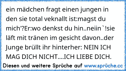 ein mädchen fragt einen jungen in den sie total veknallt ist:magst du mich'?
Er:wo denkst du hin..neiin`!
sie läft mit tränen im gesicht davon..
der Junge brüllt ihr hinterher: NEIN ICH MAG DICH NICHT....ICH LIEBE DICH.♥