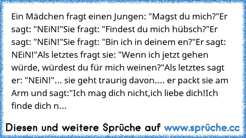 Ein Mädchen fragt einen Jungen: "Magst du mich?"
Er sagt: "NEiN!"
Sie fragt: "Findest du mich hübsch?"
Er sagt: "NEiN!"
Sie fragt: "Bin ich in deinem ♥en?"
Er sagt: NEiN!"
Als letztes fragt sie: "Wenn ich jetzt gehen würde, würdest du für mich weinen?"
Als letztes sagt er: "NEiN!"
... sie geht traurig davon.
... er packt sie am Arm und sagt:
"Ich mag dich nicht,
ich liebe dich!
Ich finde dich n...