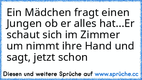 Ein Mädchen fragt einen Jungen ob er alles hat...
Er schaut sich im Zimmer um nimmt ihre Hand und sagt, jetzt schon