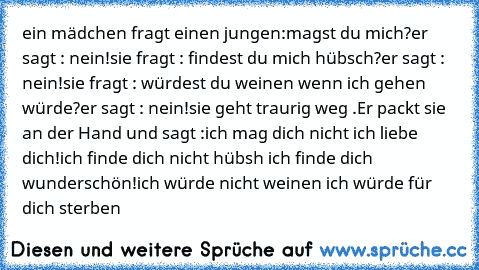 ein mädchen fragt einen jungen:
magst du mich?
er sagt : nein!
sie fragt : findest du mich hübsch?
er sagt : nein!
sie fragt : würdest du weinen wenn ich gehen würde?
er sagt : nein!
sie geht traurig weg .
Er packt sie an der Hand und sagt :
ich mag dich nicht ich liebe dich!
ich finde dich nicht hübsh ich finde dich wunderschön!
ich würde nicht weinen ich würde für dich sterben ♥