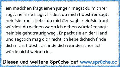 ein mädchen fragt einen jungen:
magst du mich?
er sagt : nein!
sie fragt : findest du mich hübsh?
er sagt : nein!
sie fragt : liebst du mich?
er sagt : nein!
sie fragt : würdest du weinen wenn ich gehen würde?
er sagt : nein!
sie geht traurig weg . Er packt sie an der Hand und sagt :
ich mag dich nicht ich liebe dich!
ich finde dich nicht hübsh ich finde dich wunderschön!
ich würde nicht weinen...