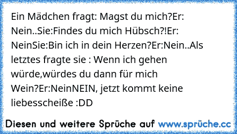 Ein Mädchen fragt: Magst du mich?
Er: Nein..
Sie:Findes du mich Hübsch?!
Er: Nein
Sie:Bin ich in dein Herzen?
Er:Nein..
Als letztes fragte sie : Wenn ich gehen würde,würdes du dann für mich Wein?
Er:Nein
NEIN, jetzt kommt keine liebesscheiße :DD