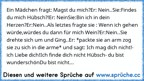 Ein Mädchen fragt: Magst du mich?
Er: Nein..
Sie:Findes du mich Hübsch?!
Er: Nein
Sie:Bin ich in dein Herzen?
Er:Nein..
Als letztes fragte sie : Wenn ich gehen würde,würdes du dann für mich Wein?
Er:Nein..
Sie drehte sich um und Ging..
Er: *packte sie an arm zog sie zu sich in die arme* und sagt: Ich mag dich nicht!- ich Liebe dich!
Ich finde dich nicht Hübsch- du bist wunderschön
Du bist nicht...