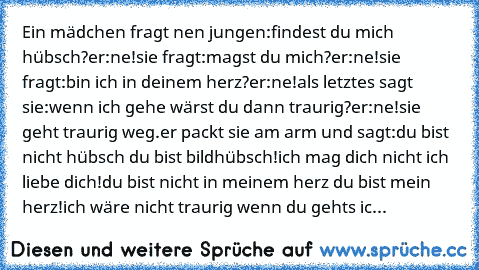 Ein mädchen fragt nen jungen:findest du mich hübsch?er:ne!sie fragt:magst du mich?er:ne!sie fragt:bin ich in deinem herz?er:ne!als letztes sagt sie:wenn ich gehe wärst du dann traurig?er:ne!sie geht traurig weg.er packt sie am arm und sagt:du bist nicht hübsch du bist bildhübsch!ich mag dich nicht ich liebe dich!du bist nicht in meinem herz du bist mein herz!ich wäre nicht traurig wenn du gehts...