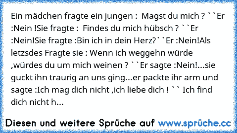 Ein mädchen fragte ein jungen : ´´ Magst du mich ? ``
Er :Nein !
Sie fragte : ´´ Findes du mich hübsch ? ``
Er :Nein!
Sie fragte :´´Bin ich in dein Herz?``
Er :Nein!
Als letzsdes Fragte sie :´´ Wenn ich weggehn würde ,würdes du um mich weinen ? ``
Er sagte :Nein!
...sie guckt ihn traurig an uns ging
...er packte ihr arm und sagte :
´´Ich mag dich nicht ,ich liebe dich ! ``
´´ Ich find dich nich...