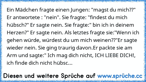 Ein Mädchen fragte einen Jungen: "magst du mich??" Er antwortete : "nein". Sie fragte: "findest du mich hübsch?" Er sagte nein. Sie fragte:" bin ich in deinem Herzen?" Er sagte nein. Als letztes fragte sie:"Wenn ich gehen würde, würdest du um mich weinen??"
Er sagte wieder nein. Sie ging traurig davon.
Er packte sie am Arm und sagte:" Ich mag dich nicht, ICH LIEBE DICH!, ich finde dich nicht hü...