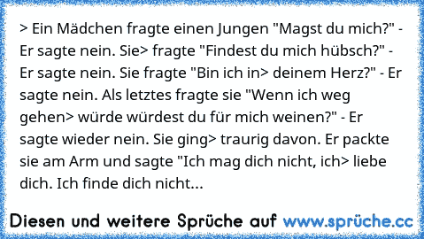 > Ein Mädchen fragte einen Jungen "Magst du mich?" - Er sagte nein. Sie
> fragte "Findest du mich hübsch?" - Er sagte nein. Sie fragte "Bin ich in
> deinem Herz?" - Er sagte nein. Als letztes fragte sie "Wenn ich weg gehen
> würde würdest du für mich weinen?" - Er sagte wieder nein. Sie ging
> traurig davon. Er packte sie am Arm und sagte "Ich mag dich nicht, ich
> liebe dich. Ich finde dich ni...