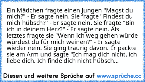 Ein Mädchen fragte einen Jungen "Magst du mich?" - Er sagte nein. Sie
 fragte "Findest du mich hübsch?" - Er sagte nein. Sie fragte "Bin ich in
 deinem Herz?" - Er sagte nein. Als letztes fragte sie "Wenn ich weg gehen
 würde würdest du für mich weinen?" - Er sagte wieder nein. Sie ging
 traurig davon. Er packte sie am Arm und sagte "Ich mag dich nicht, ich
 liebe dich. Ich finde dich nicht hübsch...