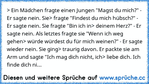 > Ein Mädchen fragte einen Jungen "Magst du mich?" - Er sagte nein. Sie
> fragte "Findest du mich hübsch?" - Er sagte nein. Sie fragte "Bin ich in
> deinem Herz?" - Er sagte nein. Als letztes fragte sie "Wenn ich weg gehen
> würde würdest du für mich weinen?" - Er sagte wieder nein. Sie ging
> traurig davon. Er packte sie am Arm und sagte "Ich mag dich nicht, ich
> liebe dich. Ich finde dich nicht...