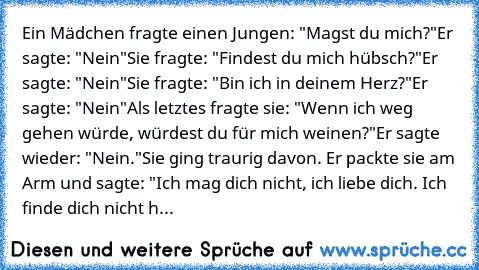 Ein Mädchen fragte einen Jungen: "Magst du mich?"
Er sagte: "Nein"
Sie fragte: "Findest du mich hübsch?"
Er sagte: "Nein"
Sie fragte: "Bin ich in deinem Herz?"
Er sagte: "Nein"
Als letztes fragte sie: "Wenn ich weg gehen würde, würdest du für mich weinen?"
Er sagte wieder: "Nein."
Sie ging traurig davon. Er packte sie am Arm und sagte: "Ich mag dich nicht, ich liebe dich. Ich finde dich nicht h...