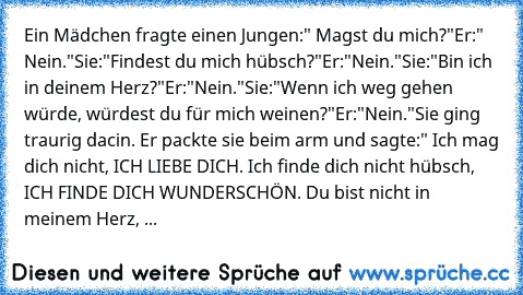 Ein Mädchen fragte einen Jungen:" Magst du mich?"
Er:" Nein."
Sie:"Findest du mich hübsch?"
Er:"Nein."
Sie:"Bin ich in deinem Herz?"
Er:"Nein."
Sie:"Wenn ich weg gehen würde, würdest du für mich weinen?"
Er:"Nein."
Sie ging traurig dacin. Er packte sie beim arm und sagte:" Ich mag dich nicht, ICH LIEBE DICH. Ich finde dich nicht hübsch, ICH FINDE DICH WUNDERSCHÖN. Du bist nicht in meinem Herz, DU ...