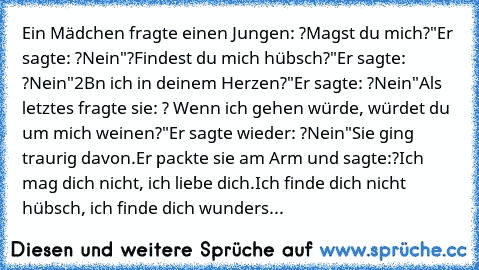 Ein Mädchen fragte einen Jungen: ?Magst du mich?"
Er sagte: ?Nein"
?Findest du mich hübsch?"
Er sagte: ?Nein"
2Bn ich in deinem Herzen?"
Er sagte: ?Nein"
Als letztes fragte sie: ? Wenn ich gehen würde, würdet du um mich weinen?"
Er sagte wieder: ?Nein"
Sie ging traurig davon.
Er packte sie am Arm und sagte:
?Ich mag dich nicht, ich liebe dich.
Ich finde dich nicht hübsch, ich finde dich wunders...