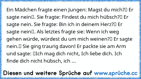 Ein Mädchen fragte einen Jungen: „Magst du mich?“ Er sagte „nein“. Sie fragte: „Findest du mich hübsch?“ Er sagte nein. Sie fragte: „Bin ich in deinem Herz?“ Er sagte „nein“. Als letztes fragte sie: „Wenn ich weg gehen würde, würdest du um mich weinen?“ Er sagte „nein.“ Sie ging traurig davon! Er packte sie am Arm und sagte: “Ich mag dich nicht, Ich liebe dich. Ich finde dich nicht hübsch, ich ...