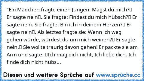 "Ein Mädchen fragte einen Jungen: „Magst du mich?“ Er sagte „nein“. Sie fragte: „Findest du mich hübsch?“ Er sagte nein. Sie fragte: „Bin ich in deinem Herzen?“ Er sagte „nein“. Als letztes fragte sie: „Wenn ich weg gehen würde, würdest du um mich weinen?“ Er sagte „nein.“ Sie wollte traurig davon gehen! Er packte sie am Arm und sagte: “Ich mag dich nicht, Ich liebe dich. Ich finde dich nicht hübs...