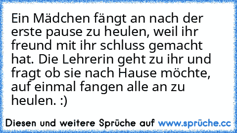 Ein Mädchen fängt an nach der erste pause zu heulen, weil ihr freund mit ihr schluss gemacht hat. Die Lehrerin geht zu ihr und fragt ob sie nach Hause möchte, auf einmal fangen alle an zu heulen. :)