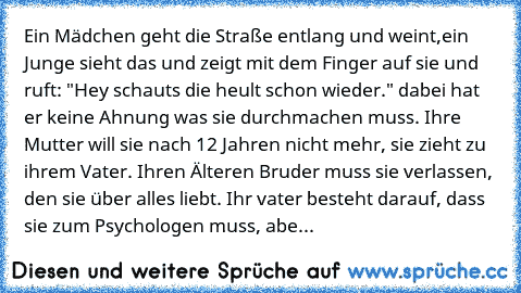 Ein Mädchen geht die Straße entlang und weint,ein Junge sieht das und zeigt mit dem Finger auf sie und ruft: "Hey schauts die heult schon wieder." dabei hat er keine Ahnung was sie durchmachen muss. Ihre Mutter will sie nach 12 Jahren nicht mehr, sie zieht zu ihrem Vater. Ihren Älteren Bruder muss sie verlassen, den sie über alles liebt. Ihr vater besteht darauf, dass sie zum Psychologen muss, ...