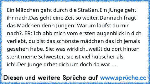 Ein Mädchen geht durch die Straßen.Ein JUnge geht ihr nach.Das geht eine Zeit so weiter.Dannach fragt das Mädchen denn Jungen: Warum läufst du mir nach?. ER: Ich ahb mich vom ersten augenblick in dich verliebt, du bist das schönste mädchen das ich jemals gesehen habe. Sie: was wirklich..weißt du dort hinten steht meine Schwester, sie ist viel hübscher als ich!.
Der Junge drhet dich um doch da w...