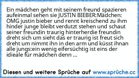 Ein mädchen geht mit seinem freund spazieren aufeinmal sehen sie JUSTIN BIEBER:
Mädchen: OMG justin bieber und rennt kreischend zu ihm hin
der junge bleibt verdutzt stehen und schaut seiner freundin traurig hinterher
die freundin dreht sich um sieht das er traurig ist freut sich dreht um nimmt ihn in den arm und küsst ihn
an alle jungs:
ein wenig eifersüchtig ist eins der idieale für mädchen de...