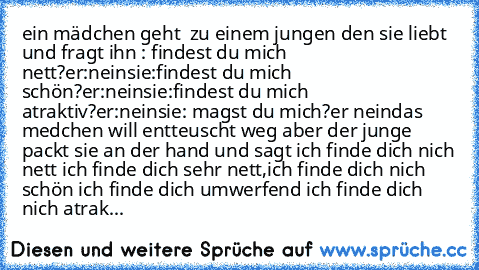 ein mädchen geht  zu einem jungen den sie liebt und fragt ihn : findest du mich nett?
er:nein
sie:findest du mich schön?
er:nein
sie:findest du mich atraktiv?
er:nein
sie: magst du mich?
er nein
das medchen will entteuscht weg aber der junge packt sie an der hand und sagt ich finde dich nich nett ich finde dich sehr nett,
ich finde dich nich schön ich finde dich umwerfend ich finde dich nich at...