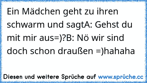 Ein Mädchen geht zu ihren schwarm und sagt
A: Gehst du mit mir aus=)?
B: Nö wir sind doch schon draußen =)
hahaha