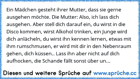 Ein Mädchen gesteht ihrer Mutter, dass sie gerne ausgehen möchte. Die Mutter: Also, ich lass dich ausgehen. Aber stell dich darauf ein, du wirst in die Disco kommen, wirst Alkohol trinken, ein Junge wird dich anlächeln, du wirst ihn kennen lernen, etwas mit ihm rumschmusen, er wird mit dir in den Nebenraum gehen, dich küssen.. Lass ihn aber nicht auf dich aufhocken, die Schande fällt sonst über...