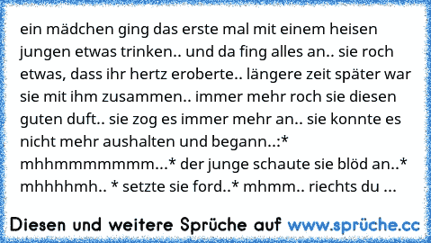 ein mädchen ging das erste mal mit einem heisen jungen etwas trinken.. und da fing alles an.. sie roch etwas, dass ihr hertz eroberte.. längere zeit später war sie mit ihm zusammen.. immer mehr roch sie diesen guten duft.. sie zog es immer mehr an.. sie konnte es nicht mehr aushalten und begann..:* mhhmmmmmmm...* der junge schaute sie blöd an..* mhhhhmh.. * setzte sie ford..* mhmm.. riechts du das...