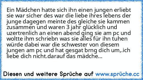 Ein Mädchen hatte sich ihn einen jungen erliebt sie war sicher des war die liebe ihres lebens der junge dagegen meinte des gleiche sie kammen zusammen und waren 3 jahr glücklich und uzertrenlich an einen abend ging sie am pc und woltte ihm schriebn was sie alles für ihn tuhen würde dabei war die schwester von diesem jungen am pc und hat gesgat brng dich um,.
ich liebe dich nicht.
darauf das mäd...