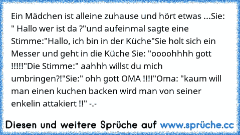 Ein Mädchen ist alleine zuhause und hört etwas ...
Sie: " Hallo wer ist da ?"
und aufeinmal sagte eine Stimme:
"Hallo, ich bin in der Küche"
Sie holt sich ein Messer und geht in die Küche 
Sie: "oooohhhh gott !!!!!"
Die Stimme:" aahhh willst du mich umbringen
?!"
Sie:" ohh gott OMA !!!!"
Oma: "kaum will man einen kuchen backen wird man von seiner enkelin attakiert !!" -.-