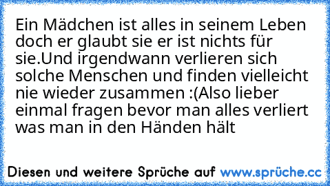 Ein Mädchen ist alles in seinem Leben doch er glaubt sie er ist nichts für sie.
Und irgendwann verlieren sich solche Menschen und finden vielleicht nie wieder zusammen :‘(
Also lieber einmal fragen bevor man alles verliert was man in den Händen hält…