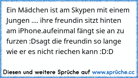 Ein Mädchen ist am Skypen mit einem Jungen ..
.. ihre freundin sitzt hinten am iPhone.
aufeinmal fängt sie an zu furzen :D
sagt die freundin so lange wie er es nicht riechen kann :D:D