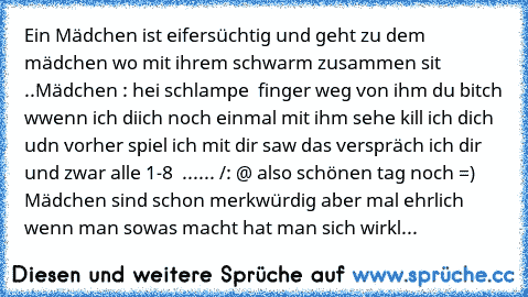 Ein Mädchen ist eifersüchtig und geht zu dem mädchen wo mit ihrem schwarm zusammen sit ..
Mädchen : hei schlampe  finger weg von ihm du bitch wwenn ich diich noch einmal mit ihm sehe kill ich dich udn vorher spiel ich mit dir saw das verspräch ich dir und zwar alle 1-8  ...... /: @ 
also schönen tag noch =) 
Mädchen sind schon merkwürdig aber mal ehrlich  wenn man sowas macht hat man sich wirkl...