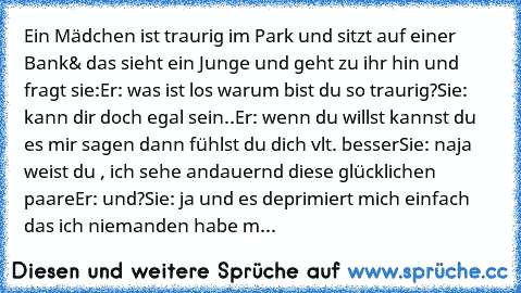 Ein Mädchen ist traurig im Park und sitzt auf einer Bank
& das sieht ein Junge und geht zu ihr hin und fragt sie:
Er: was ist los warum bist du so traurig?
Sie: kann dir doch egal sein..
Er: wenn du willst kannst du es mir sagen dann fühlst du dich vlt. besser
Sie: naja weist du , ich sehe andauernd diese glücklichen paare
Er: und?
Sie: ja und es deprimiert mich einfach das ich niemanden habe m...