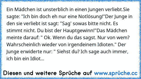 Ein Mädchen ist unsterblich in einen Jungen verliebt.
Sie sagte: "Ich bin doch eh nur eine Notlösung!"
Der Junge in den sie verliebt ist sagt: "Sag' sowas bitte nicht. Es stimmt nicht. Du bist der Hauptgewinn!"
Das Mädchen meinte darauf: " Ok. Wenn du das sagst. Nur von wem? Wahrscheinlich wieder von irgendeinem Idioten." Der Junge erwiderte nur: " Siehst du? Ich sage auch immer, ich bin ein Id...