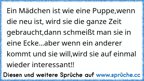 Ein Mädchen ist wie eine Puppe,
wenn die neu ist, wird sie die ganze Zeit gebraucht,
dann schmeißt man sie in eine Ecke...
aber wenn ein anderer kommt und sie will,
wird sie auf einmal wieder interessant!!