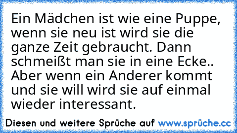 Ein Mädchen ist wie eine Puppe, wenn sie neu ist wird sie die ganze Zeit gebraucht. Dann schmeißt man sie in eine Ecke.. Aber wenn ein Anderer kommt und sie will wird sie auf einmal wieder interessant.