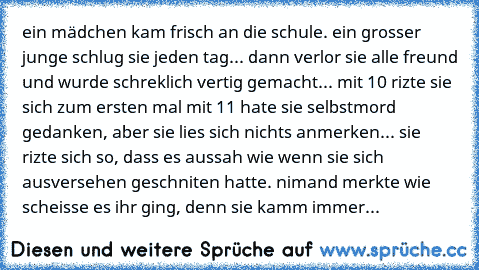 ein mädchen kam frisch an die schule. ein grosser junge schlug sie jeden tag... dann verlor sie alle freund und wurde schreklich vertig gemacht... mit 10 rizte sie sich zum ersten mal mit 11 hate sie selbstmord gedanken, aber sie lies sich nichts anmerken... sie rizte sich so, dass es aussah wie wenn sie sich ausversehen geschniten hatte. nimand merkte wie scheisse es ihr ging, denn sie kamm immer...