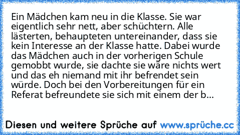 Ein Mädchen kam neu in die Klasse. Sie war eigentlich sehr nett, aber schüchtern. Alle lästerten, behaupteten untereinander, dass sie kein Interesse an der Klasse hatte. Dabei wurde das Mädchen auch in der vorherigen Schule gemobbt wurde, sie dachte sie wäre nichts wert und das eh niemand mit ihr befrendet sein würde. Doch bei den Vorbereitungen für ein Referat befreundete sie sich mit einem de...