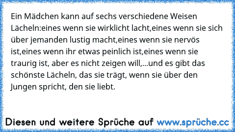 Ein Mädchen kann auf sechs verschiedene Weisen Lächeln:
eines wenn sie wirklicht lacht,
eines wenn sie sich über jemanden lustig macht,
eines wenn sie nervös ist,
eines wenn ihr etwas peinlich ist,
eines wenn sie traurig ist, aber es nicht zeigen will,
...und es gibt das schönste Lächeln, das sie trägt, wenn sie über den Jungen spricht, den sie liebt. ♥