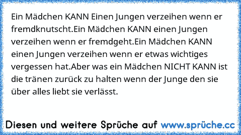 Ein Mädchen KANN Einen Jungen verzeihen wenn er fremdknutscht.
Ein Mädchen KANN einen Jungen verzeihen wenn er fremdgeht.
Ein Mädchen KANN einen Jungen verzeihen wenn er etwas wichtiges vergessen hat.
Aber was ein Mädchen NICHT KANN ist die tränen zurück zu halten wenn der Junge den sie über alles liebt sie verlässt.♥