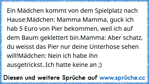 Ein Mädchen kommt von dem Spielplatz nach Hause:
Mädchen: Mamma Mamma, guck ich hab 5 Euro von Pier bekommen, weil ich auf dem Baum geklettert bin.
Mamma: Aber schatz, du weisst das Pier nur deine Unterhose sehen will!
Mädchen: Nein ich habe ihn ausgetrickst..Ich hatte keine an ;)