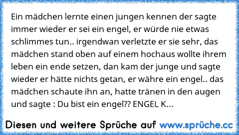 Ein mädchen lernte einen jungen kennen der sagte immer wieder er sei ein engel, er würde nie etwas schlimmes tun.. irgendwan verletzte er sie sehr, das mädchen stand oben auf einem hochaus wollte ihrem leben ein ende setzen, dan kam der junge und sagte wieder er hätte nichts getan, er währe ein engel.. das mädchen schaute ihn an, hatte tränen in den augen und sagte : Du bist ein engel?? ENGEL K...