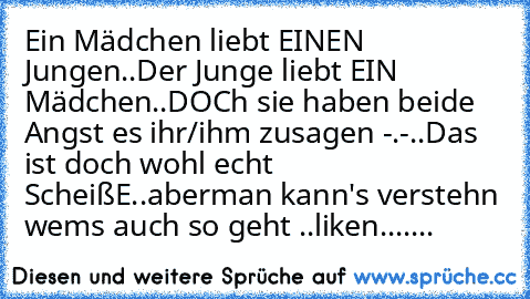 Ein Mädchen liebt EINEN Jungen..Der Junge liebt EIN Mädchen..DOCh sie haben beide Angst es ihr/ihm zusagen -.-..Das ist doch wohl echt ScheißE..aberman kann's verstehn ♥
wems auch so geht ..liken....
...