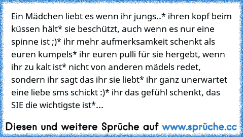 Ein Mädchen liebt es wenn ihr jungs..
* ihren kopf beim küssen hält
* sie beschützt, auch wenn es nur eine spinne ist ;)
* ihr mehr aufmerksamkeit schenkt als euren kumpels
* ihr euren pulli für sie hergebt, wenn ihr zu kalt ist
* nicht von anderen mädels redet, sondern ihr sagt das ihr sie liebt
* ihr ganz unerwartet eine liebe sms schickt :)
* ihr das gefühl schenkt, das SIE die wichtigste ist
*...