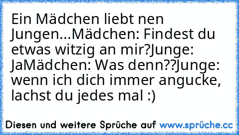 Ein Mädchen liebt nen Jungen...
Mädchen: Findest du etwas witzig an mir?
Junge: Ja
Mädchen: Was denn??
Junge:  wenn ich dich immer angucke, lachst du jedes mal :)